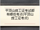 平顶山焊工证考试都有哪些考点(平顶山焊工证考点)