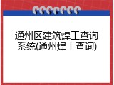 通州区建筑焊工查询系统(通州焊工查询)
