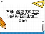 石景山区建筑焊工查询系统(石景山焊工查询)