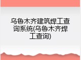 乌鲁木齐建筑焊工查询系统(乌鲁木齐焊工查询)