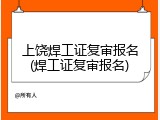 上饶焊工证复审报名(焊工证复审报名)