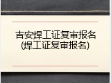 吉安焊工证复审报名(焊工证复审报名)
