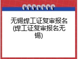 无锡焊工证复审报名(焊工证复审报名无锡)