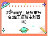 黔西南焊工证复审报名(焊工证复审黔西南)