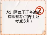 永川区焊工证考试都有哪些考点(焊工证考点永川)