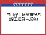 白山焊工证复审报名(焊工证复审报名)