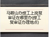 马鞍山办焊工上岗复审证在哪里办(焊工复审证办理地点)