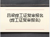 吕梁焊工证复审报名(焊工证复审报名)