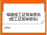 福建焊工证复审报名(焊工证复审报名)