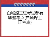 白城焊工证考试都有哪些考点(白城焊工证考点)