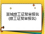 宣城焊工证复审报名(焊工证复审报名)