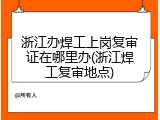 浙江办焊工上岗复审证在哪里办(浙江焊工复审地点)