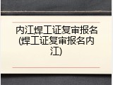 内江焊工证复审报名(焊工证复审报名内江)