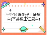 平谷区遵化焊工证复审(平谷焊工证复审)
