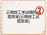 云南焊工考试模拟试题答案(云南焊工试题答案)