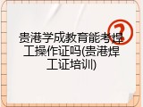 贵港学成教育能考焊工操作证吗(贵港焊工证培训)