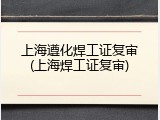 上海遵化焊工证复审(上海焊工证复审)