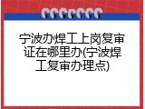 宁波办焊工上岗复审证在哪里办(宁波焊工复审办理点)