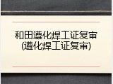 和田遵化焊工证复审(遵化焊工证复审)