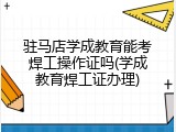 驻马店学成教育能考焊工操作证吗(学成教育焊工证办理)