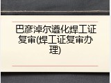 巴彦淖尔遵化焊工证复审(焊工证复审办理)
