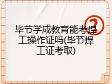 毕节学成教育能考焊工操作证吗(毕节焊工证考取)