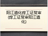 阳江遵化焊工证复审(焊工证复审阳江遵化)