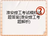 淮安焊工考试模拟试题答案(淮安焊工考题解析)