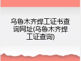 乌鲁木齐焊工证书查询网址(乌鲁木齐焊工证查询)