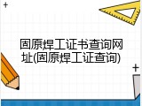 固原焊工证书查询网址(固原焊工证查询)
