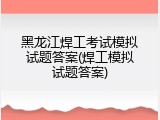 黑龙江焊工考试模拟试题答案(焊工模拟试题答案)