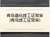 青岛遵化焊工证复审(青岛焊工证复审)