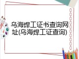 乌海焊工证书查询网址(乌海焊工证查询)