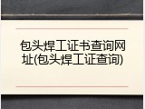 包头焊工证书查询网址(包头焊工证查询)