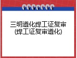 三明遵化焊工证复审(焊工证复审遵化)