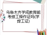 乌鲁木齐学成教育能考焊工操作证吗(学焊工证)