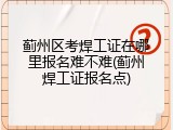 蓟州区考焊工证在哪里报名难不难(蓟州焊工证报名点)