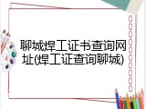 聊城焊工证书查询网址(焊工证查询聊城)