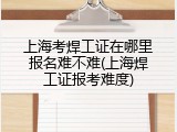上海考焊工证在哪里报名难不难(上海焊工证报考难度)