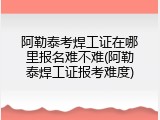 阿勒泰考焊工证在哪里报名难不难(阿勒泰焊工证报考难度)