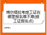 博尔塔拉考焊工证在哪里报名难不难(焊工证报名点)