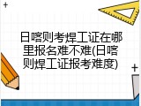 日喀则考焊工证在哪里报名难不难(日喀则焊工证报考难度)