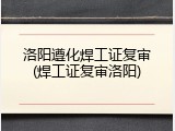 洛阳遵化焊工证复审(焊工证复审洛阳)