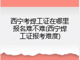 西宁考焊工证在哪里报名难不难(西宁焊工证报考难度)