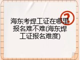 海东考焊工证在哪里报名难不难(海东焊工证报名难度)