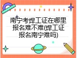 南宁考焊工证在哪里报名难不难(焊工证报名南宁难吗)