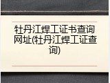 牡丹江焊工证书查询网址(牡丹江焊工证查询)