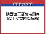 陕西焊工证复审题库(焊工复审题库陕西)