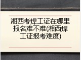 湘西考焊工证在哪里报名难不难(湘西焊工证报考难度)