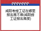 咸阳考焊工证在哪里报名难不难(咸阳焊工证报名难度)